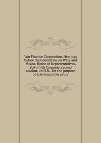 War Finance Corporation. Hearings before the Committee on Ways and Means, House of Representatives, Sixty-fifth Congress, second session, on H.R. . for the purpose of assisting in the prose