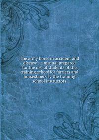 The army horse in accident and disease ; a manual prepared for the use of students of the training school for farriers and horseshoers by the training school instructors