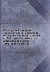 Catalogo de los objetos expuestos por la Comision de los Estados Unidos de America en la Exposicion historico-americana de Madrid, 1892 (Spanish Edition)