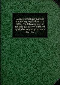Gaugers weighing manual, embracing regulations and tables for determining the taxable quantity of distilled spirits by weighing. January 26, 1892