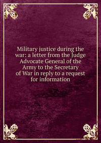 Military justice during the war: a letter from the Judge Advocate General of the Army to the Secretary of War in reply to a request for information