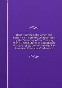 Report of the Latin American Return Visit Committee appointed by the Secretary of the Treasury of the United States in compliance with the resolution of the first Pan American Financial Conference