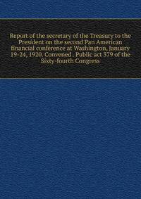 Report of the secretary of the Treasury to the President on the second Pan American financial conference at Washington, January 19-24, 1920. Convened . Public act 379 of the Sixty-fourth Congress