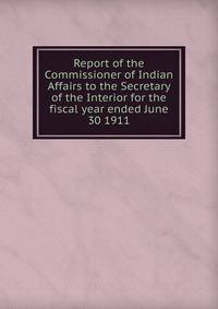 Report of the Commissioner of Indian Affairs to the Secretary of the Interior for the fiscal year ended June 30 1911