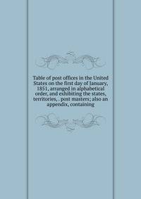 Table of post offices in the United States on the first day of January, 1851, arranged in alphabetical order, and exhibiting the states, territories, . post masters; also an appendix, containing