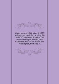 Advertisement of October 1, 1873, inviting proposals for carrying the mails of the United States in the states of Oregon, Nevada, and California, and . Utah, Idaho, and Washington, from July 1,