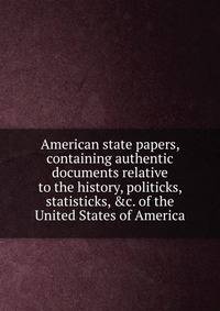 American state papers, containing authentic documents relative to the history, politicks, statisticks, &amp;c. of the United States of America