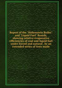 Report of the "Hohenstein Boiler" and "Liquid Fuel" Boards, showing relative evaporative efficiencies of coal and liquid fuel under forced and natural . by an extended series of tests made