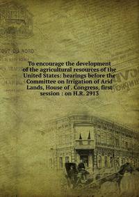 To encourage the development of the agricultural resources of the United States: hearings before the Committee on Irrigation of Arid Lands, House of . Congress, first session : on H.R. 2913