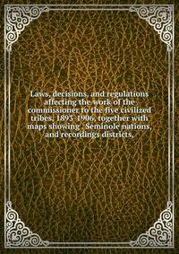 Laws, decisions, and regulations affecting the work of the commissioner to the five civilized tribes, 1893-1906, together with maps showing . Seminole nations, and recordings districts,