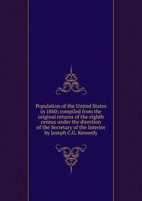 Population of the United States in 1860; compiled from the original returns of the eighth census under the direction of the Secretary of the Interior by Joseph C.G. Kennedy