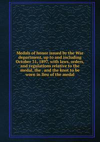 Medals of honor issued by the War department, up to and including October 31, 1897, with laws, orders, and regulations relative to the medal, the . and the knot to be worn in lieu of the medal