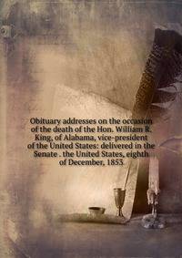 Obituary addresses on the occasion of the death of the Hon. William R. King, of Alabama, vice-president of the United States: delivered in the Senate . the United States, eighth of December, 1853