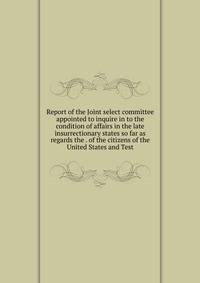 Report of the Joint select committee appointed to inquire in to the condition of affairs in the late insurrectionary states so far as regards the . of the citizens of the United States and Test