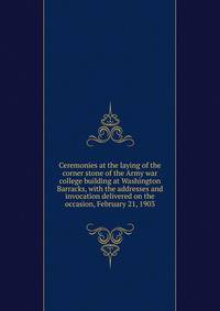 Ceremonies at the laying of the corner stone of the Army war college building at Washington Barracks, with the addresses and invocation delivered on the occasion, February 21, 1903
