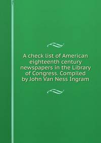 A check list of American eighteenth century newspapers in the Library of Congress. Compiled by John Van Ness Ingram