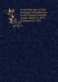 In our first year of war; messages and addresses to the Congress and the people, March 5, 1917, to January 8, 1918