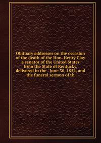 Obituary addresses on the occasion of the death of the Hon. Henry Clay a senator of the United States from the State of Kentucky, delivered in the . June 30, 1852, and the funeral sermon of th