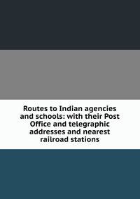 Routes to Indian agencies and schools: with their Post Office and telegraphic addresses and nearest railroad stations