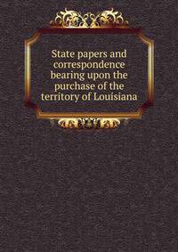 State papers and correspondence bearing upon the purchase of the territory of Louisiana