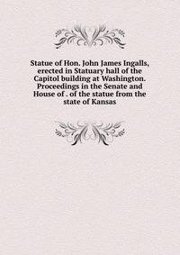 Statue of Hon. John James Ingalls, erected in Statuary hall of the Capitol building at Washington. Proceedings in the Senate and House of . of the statue from the state of Kansas