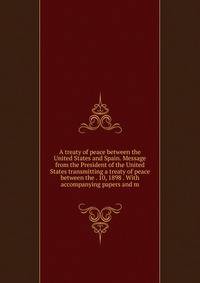 A treaty of peace between the United States and Spain. Message from the President of the United States transmitting a treaty of peace between the . 10, 1898 . With accompanying papers and m