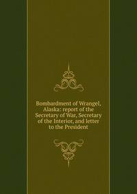 Bombardment of Wrangel, Alaska: report of the Secretary of War, Secretary of the Interior, and letter to the President