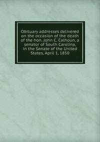 Obituary addresses delivered on the occasion of the death of the hon. John C. Calhoun, a senator of South Carolina, in the Senate of the United States, April 1, 1850