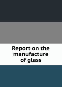 Report on the manufacture of glass