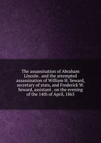 The assassination of Abraham Lincoln . and the attempted assassination of William H. Seward, secretary of stats, and Frederick W. Seward, assistant . on the evening of the 14th of April, 1865