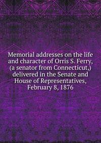 Memorial addresses on the life and character of Orris S. Ferry, (a senator from Connecticut,) delivered in the Senate and House of Representatives, February 8, 1876