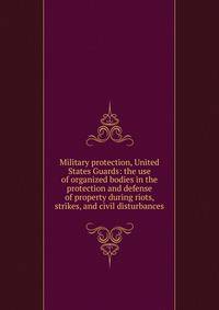 Military protection, United States Guards: the use of organized bodies in the protection and defense of property during riots, strikes, and civil disturbances