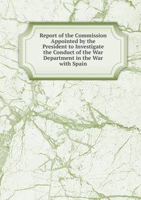 Report of the Commission Appointed by the President to Investigate the Conduct of the War Department in the War with Spain