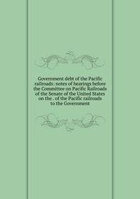 Government debt of the Pacific railroads: notes of hearings before the Committee on Pacific Railroads of the Senate of the United States on the . of the Pacific railroads to the Government
