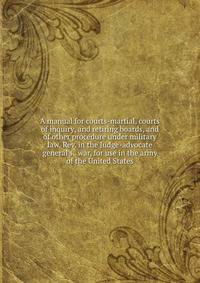 A manual for courts-martial, courts of inquiry, and retiring boards, and of other procedure under military law. Rev. in the Judge-advocate general's . war, for use in the army of the United States