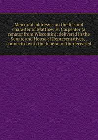 Memorial addresses on the life and character of Matthew H. Carpenter (a senator from Wisconsin): delivered in the Senate and House of Representatives, . connected with the funeral of the deceased