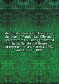 Memorial addresses on the life and character of Randall Lee Gibson, (a senator from Louisiana,) delivered in the Senate and House of representatives, March 1, 1893, and April 21, 1894