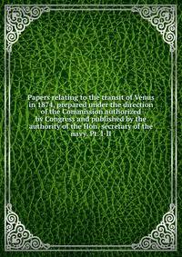 Papers relating to the transit of Venus in 1874, prepared under the direction of the Commission authorized by Congress and published by the authority of the Hon. secretary of the navy. Pt. I-II