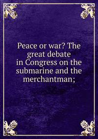 Peace or war? The great debate in Congress on the submarine and the merchantman;