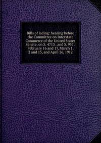 Bills of lading: hearing before the Committee on Interstate Commerce of the United States Senate, on S. 4713 . and S. 957 . February 16 and 17, March 1, 2 and 15, and April 26, 1912