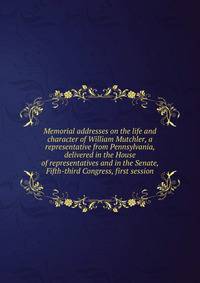 Memorial addresses on the life and character of William Mutchler, a representative from Pennsylvania, delivered in the House of representatives and in the Senate, Fifth-third Congress, first session