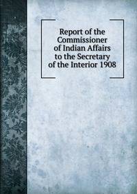 Report of the Commissioner of Indian Affairs to the Secretary of the Interior 1908