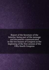 Report of the Secretary of the Interior: being part of the message and documents communicated to the two houses of Congress at the beginning of the first session of the Fifty-fourth Congress