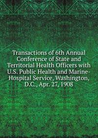 Transactions of 6th Annual Conference of State and Territorial Health Officers with U.S. Public Health and Marine-Hospital Service, Washington, D.C., Apr. 27, 1908