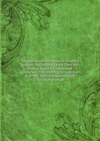 Vocational rehabilitation of disabled soldiers and sailors. Letter from the Federal board for vocational education, transmitting, in response to a . the Federal board entitled "Vocational rehabi