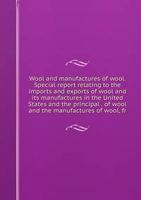 Wool and manufactures of wool. Special report relating to the imports and exports of wool and its manufactures in the United States and the principal . of wool and the manufactures of wool, fr