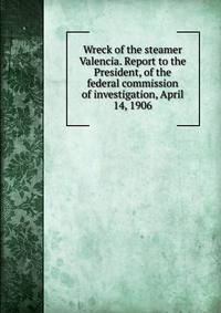 Wreck of the steamer Valencia. Report to the President, of the federal commission of investigation, April 14, 1906