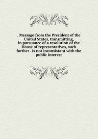 . Message from the President of the United States, transmitting, in pursuance of a resolution of the House of representatives, such further . is not inconsistant with the public interest