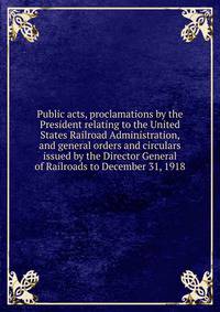 Public acts, proclamations by the President relating to the United States Railroad Administration, and general orders and circulars issued by the Director General of Railroads to December 31, 1918
