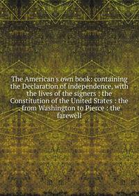 The American's own book: containing the Declaration of independence, with the lives of the signers : the Constitution of the United States : the . from Washington to Pierce : the farewell